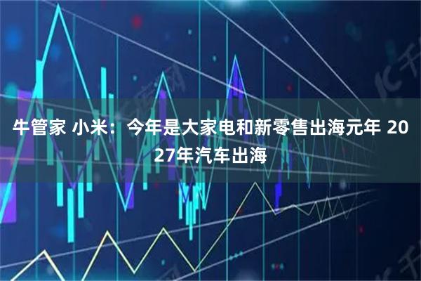 牛管家 小米：今年是大家电和新零售出海元年 2027年汽车出海