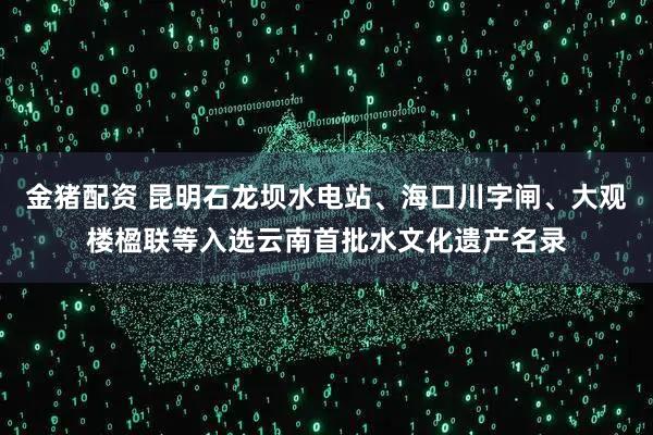 金猪配资 昆明石龙坝水电站、海口川字闸、大观楼楹联等入选云南首批水文化遗产名录