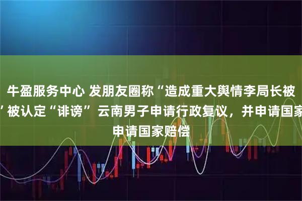牛盈服务中心 发朋友圈称“造成重大舆情李局长被免职”被认定“诽谤” 云南男子申请行政复议，并申请国家赔偿