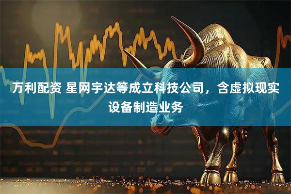万利配资 星网宇达等成立科技公司，含虚拟现实设备制造业务