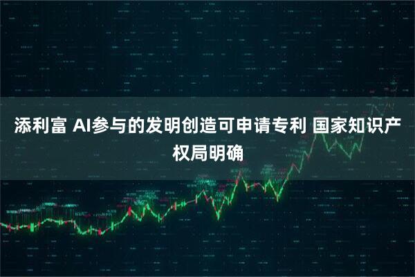 添利富 AI参与的发明创造可申请专利 国家知识产权局明确