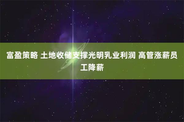 富盈策略 土地收储支撑光明乳业利润 高管涨薪员工降薪