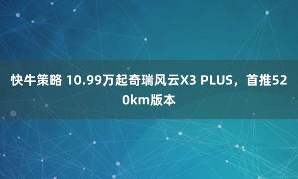 快牛策略 10.99万起奇瑞风云X3 PLUS，首推520km版本