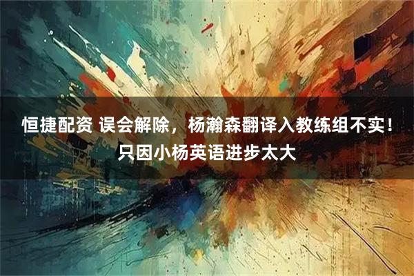 恒捷配资 误会解除，杨瀚森翻译入教练组不实！只因小杨英语进步太大