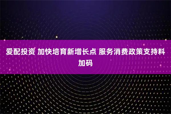 爱配投资 加快培育新增长点 服务消费政策支持料加码