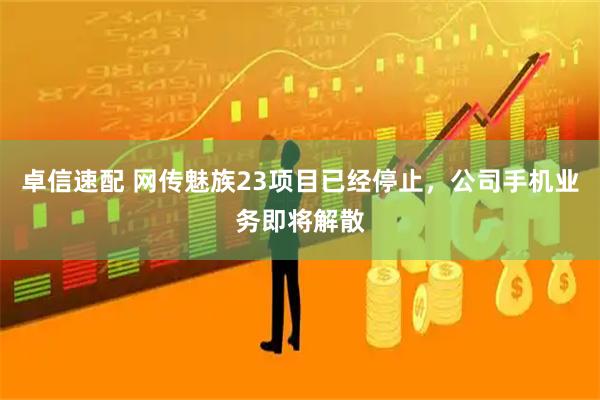 卓信速配 网传魅族23项目已经停止，公司手机业务即将解散