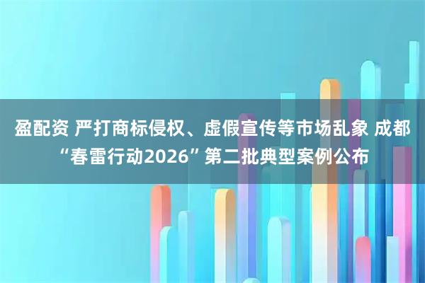 盈配资 严打商标侵权、虚假宣传等市场乱象 成都“春雷行动2026”第二批典型案例公布