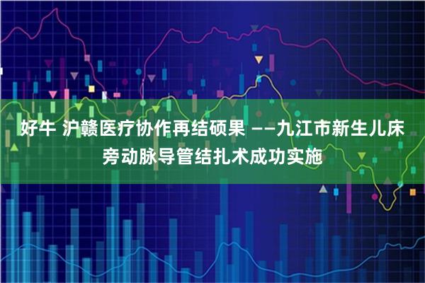 好牛 沪赣医疗协作再结硕果 ——九江市新生儿床旁动脉导管结扎术成功实施