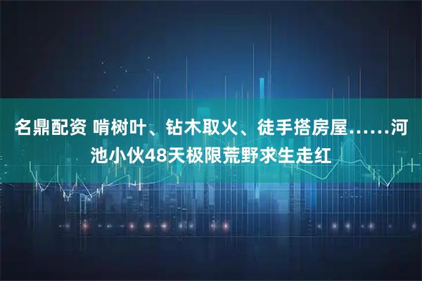 名鼎配资 啃树叶、钻木取火、徒手搭房屋……河池小伙48天极限荒野求生走红