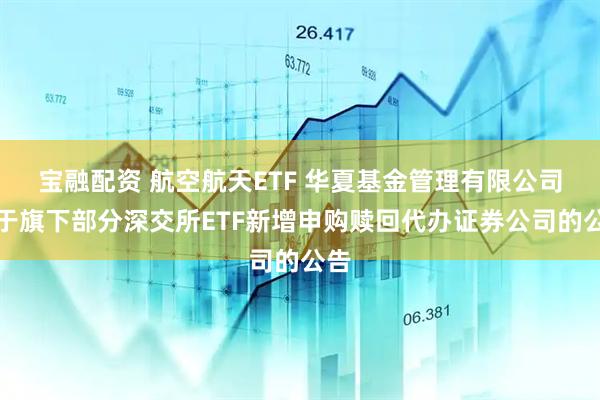 宝融配资 航空航天ETF 华夏基金管理有限公司关于旗下部分深交所ETF新增申购赎回代办证券公司的公告