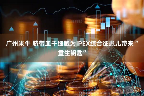 广州米牛 脐带血干细胞为IPEX综合征患儿带来“重生钥匙”