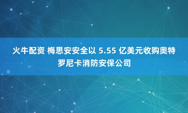 火牛配资 梅思安安全以 5.55 亿美元收购奥特罗尼卡消防安保公司