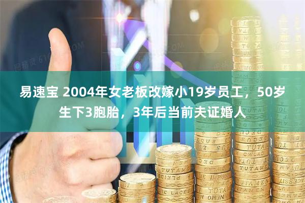 易速宝 2004年女老板改嫁小19岁员工，50岁生下3胞胎，3年后当前夫证婚人
