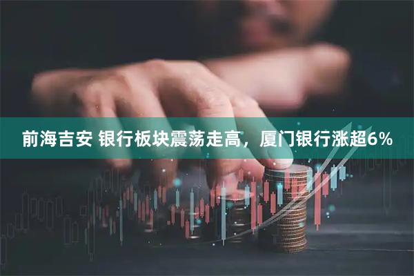 前海吉安 银行板块震荡走高，厦门银行涨超6%